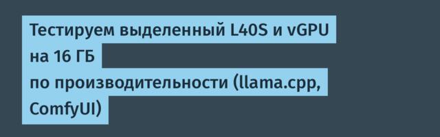 Тестируем выделенный L40S и vGPU на 16 ГБ по производительности (llama.cpp, ComfyUI)