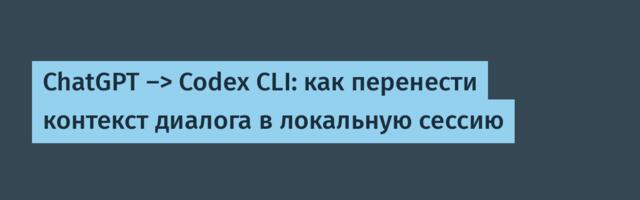 ChatGPT -> Codex CLI: как перенести контекст диалога в локальную сессию