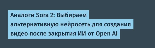 Аналоги Sora 2: Выбираем альтернативную нейросеть для создания видео после закрытия ИИ от Open AI