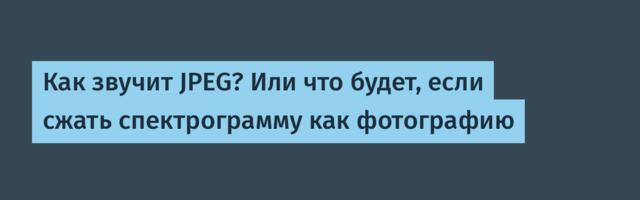 Как звучит JPEG? Или что будет, если сжать спектрограмму как фотографию