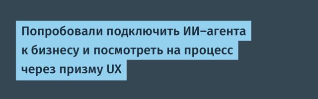 Попробовали подключить ИИ-агента к бизнесу и посмотреть на процесс через призму UX