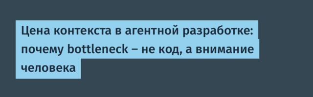 Цена контекста в агентной разработке: почему bottleneck — не код, а внимание человека