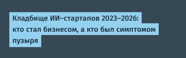 Кладбище ИИ-стартапов 2023–2026: кто стал бизнесом, а кто был симптомом пузыря
