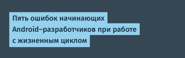 Пять ошибок начинающих Android‑разработчиков при работе с жизненным циклом