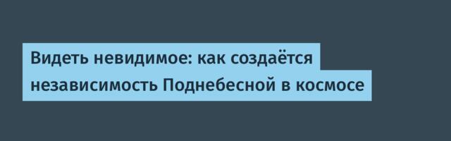 Видеть невидимое: как создаётся независимость Поднебесной в космосе