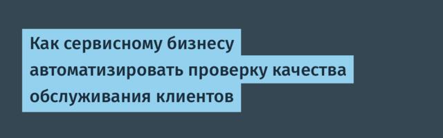 Как сервисному бизнесу автоматизировать проверку качества обслуживания клиентов