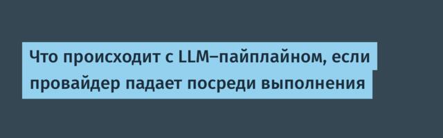 Что происходит с LLM‑пайплайном, если провайдер падает посреди выполнения
