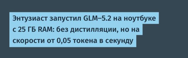Энтузиаст запустил GLM-5.2 на ноутбуке с 25 ГБ RAM: без дистилляции, но на скорости от 0,05 токена в секунду