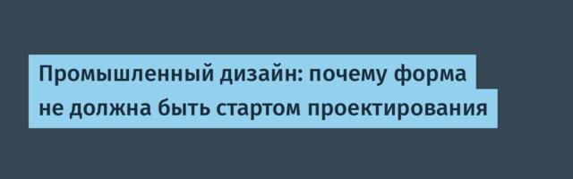 Промышленный дизайн: почему форма не должна быть стартом проектирования