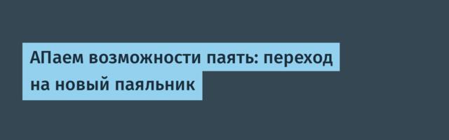 АПаем возможности паять: переход на новый паяльник
