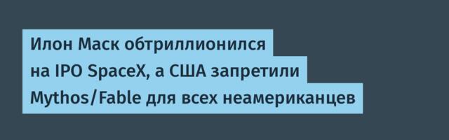 Илон Маск обтриллионился на IPO SpaceX, а США запретили Mythos/Fable для всех неамериканцев