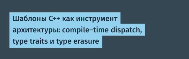 Шаблоны C++ как инструмент архитектуры: compile-time dispatch, type traits и type erasure