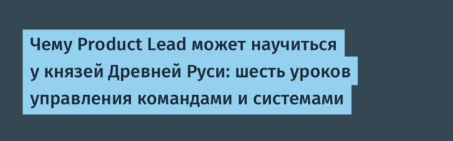 Чему Product Lead может научиться у князей Древней Руси: шесть уроков управления командами и системами
