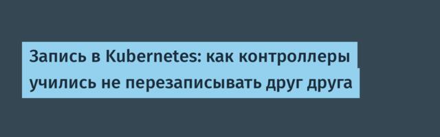 Запись в Kubernetes: как контроллеры учились не перезаписывать друг друга
