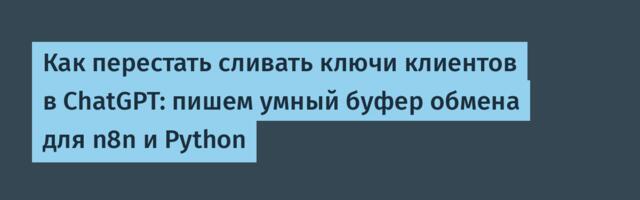 Как перестать сливать ключи клиентов в ChatGPT: пишем умный буфер обмена для n8n и Python