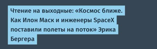 Чтение на выходные: «Космос ближе. Как Илон Маск и инженеры SpaceX поставили полеты на поток» Эрика Бергера