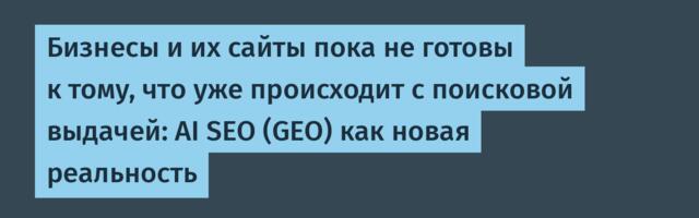 Бизнесы и их сайты пока не готовы к тому, что уже происходит с поисковой выдачей: AI SEO (GEO) как новая реальность