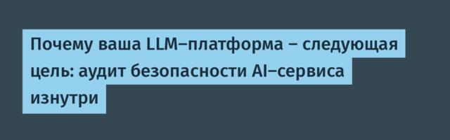 Почему ваша LLM-платформа — следующая цель: аудит безопасности AI-сервиса изнутри