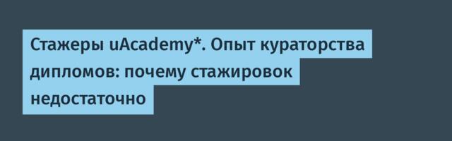 Стажеры uAcademy*. Опыт кураторства дипломов: почему стажировок недостаточно