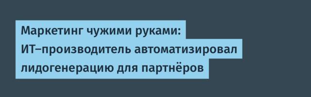 Маркетинг чужими руками: ИТ-производитель автоматизировал лидогенерацию для партнёров