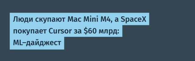 Люди скупают Mac Mini M4, а SpaceX покупает Cursor за $60 млрд: ML-дайджест