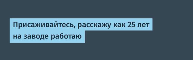 Присаживайтесь, расскажу как 25 лет на заводе работаю