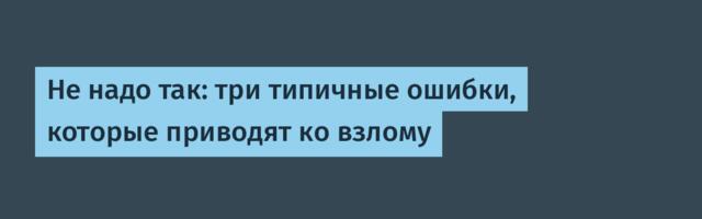 Не надо так: три типичные ошибки, которые приводят ко взлому