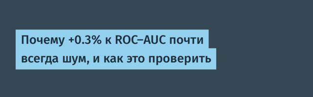Почему +0.3% к ROC‑AUC почти всегда шум, и как это проверить