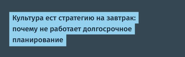 Культура ест стратегию на завтрак: почему не работает долгосрочное планирование