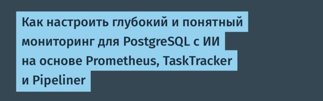 Как настроить глубокий и понятный мониторинг для PostgreSQL с ИИ на основе Prometheus, TaskTracker и Pipeliner