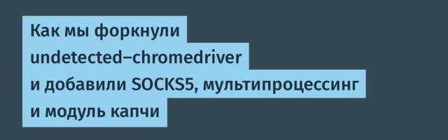 Как мы форкнули undetected-chromedriver и добавили SOCKS5, мультипроцессинг и модуль капчи
