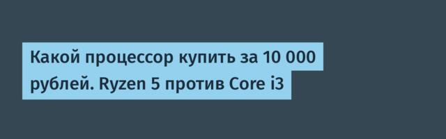 Какой процессор купить за 10 000 рублей. Ryzen 5 против Core i3