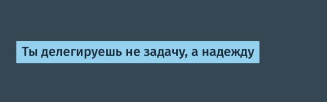 Ты делегируешь не задачу, а надежду