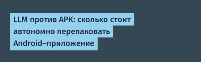 LLM против APK: сколько стоит автономно перепаковать Android-приложение