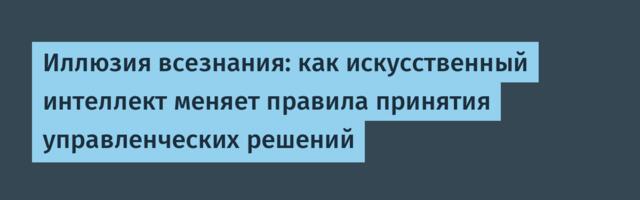 Иллюзия всезнания: как искусственный интеллект меняет правила принятия управленческих решений