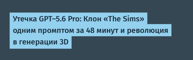 Утечка GPT-5.6 Pro: Клон «The Sims» одним промптом за 48 минут и революция в генерации 3D