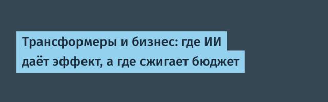 Трансформеры и бизнес: где ИИ даёт эффект, а где сжигает бюджет