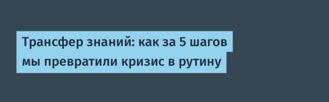 Трансфер знаний: как за 5 шагов мы превратили кризис в рутину