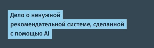Дело о ненужной рекомендательной системе, сделанной с помощью AI