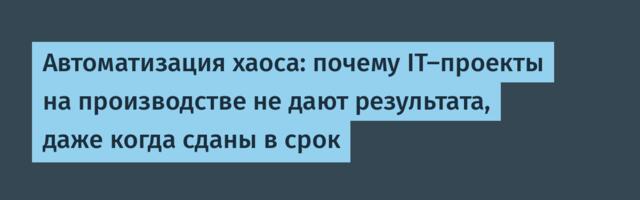 Автоматизация хаоса: почему IT‑проекты на производстве не дают результата, даже когда сданы в срок