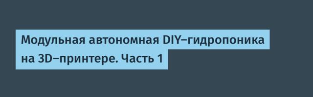 Модульная автономная DIY-гидропоника на 3D-принтере. Часть 1