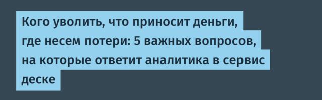 Кого уволить, что приносит деньги, где несем потери: 5 важных вопросов, на которые ответит аналитика в сервис деске