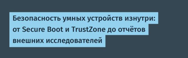 Безопасность умных устройств изнутри: от Secure Boot и TrustZone до отчётов внешних исследователей