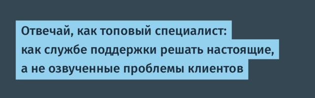 Отвечай, как топовый специалист: как службе поддержки решать настоящие, а не озвученные проблемы клиентов