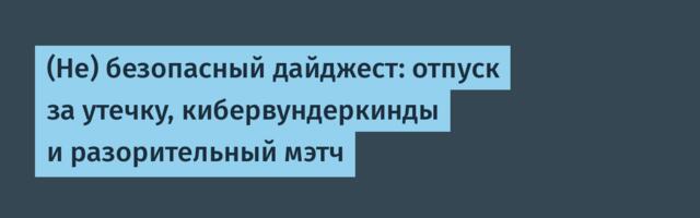 (Не) безопасный дайджест: отпуск за утечку, кибервундеркинды и разорительный мэтч