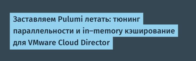 Заставляем Pulumi летать: тюнинг параллельности и in‑memory кэширование для VMware Cloud Director