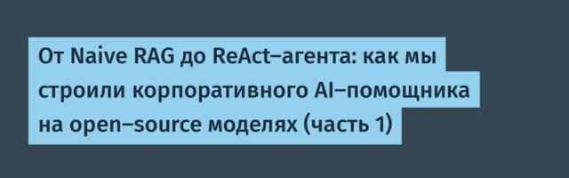 От Naive RAG до ReAct-агента: как мы строили корпоративного AI-помощника на open-source моделях (часть 1)