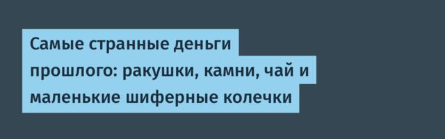 Самые странные деньги прошлого: ракушки, камни, чай и маленькие шиферные колечки