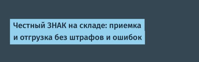 Честный ЗНАК на складе: приемка и отгрузка без штрафов и ошибок
