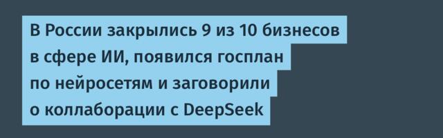 В России закрылись 9 из 10 бизнесов в сфере ИИ, появился госплан по нейросетям и заговорили о коллаборации с DeepSeek